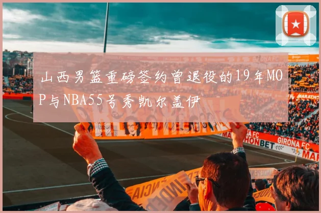 山西男篮重磅签约曾退役的19年MOP与NBA55号秀凯尔盖伊