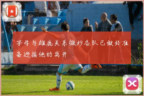 字母与雄鹿关系微妙各队已做好准备迎接他的离开