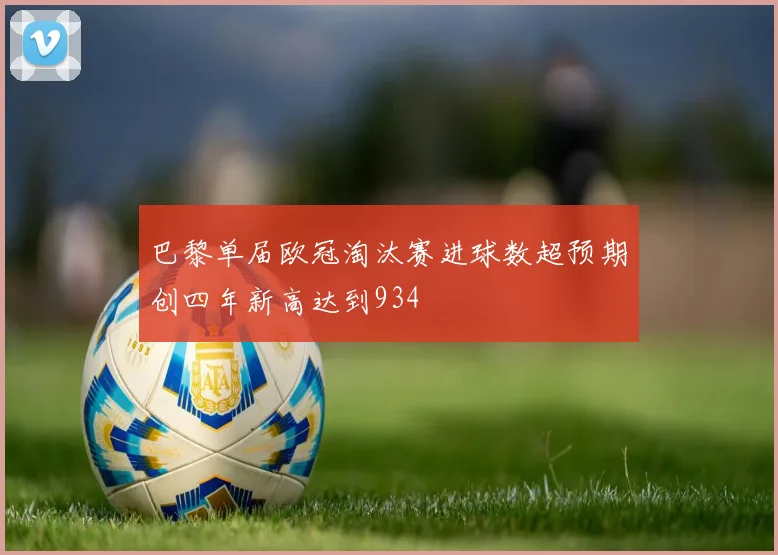 巴黎单届欧冠淘汰赛进球数超预期创四年新高达到934