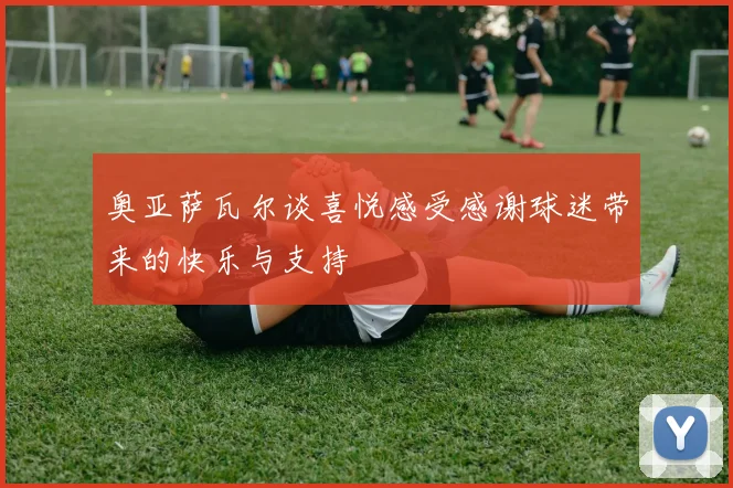 奥亚萨瓦尔谈喜悦感受感谢球迷带来的快乐与支持