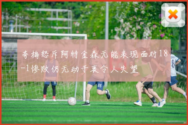 夸梅怒斥阿特金森无能表现面对18-1惨败仍无动于衷令人失望