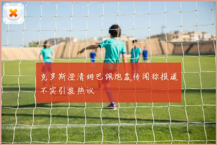 克罗斯澄清姆巴佩炮轰传闻称报道不实引发热议
