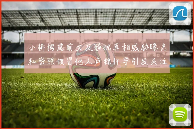小桥揭露前女友骚扰真相威胁曝光私密照假冒他人声称怀孕引发关注