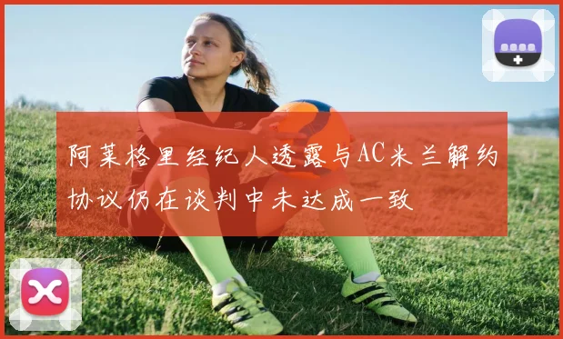 阿莱格里经纪人透露与AC米兰解约协议仍在谈判中未达成一致