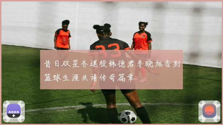 昔日双星齐退役韩德君李晓旭告别篮球生涯共谱传奇篇章